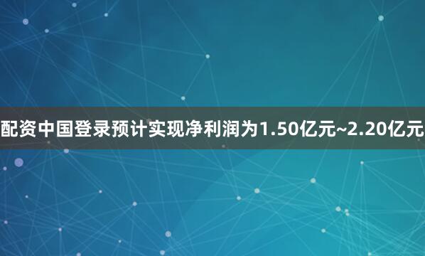 配资中国登录预计实现净利润为1.50亿元~2.20亿元