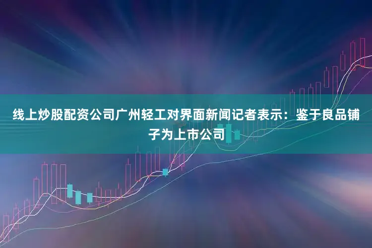 线上炒股配资公司广州轻工对界面新闻记者表示：鉴于良品铺子为上市公司