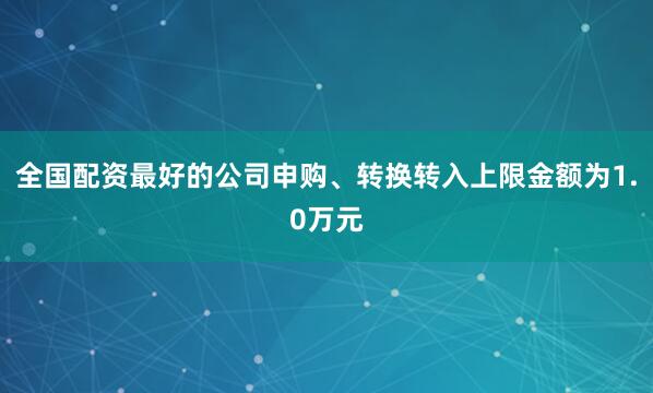 全国配资最好的公司申购、转换转入上限金额为1.0万元