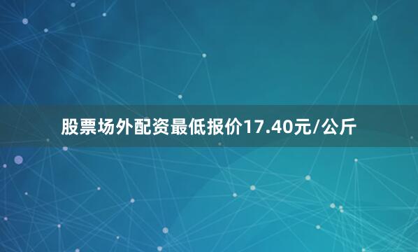 股票场外配资最低报价17.40元/公斤