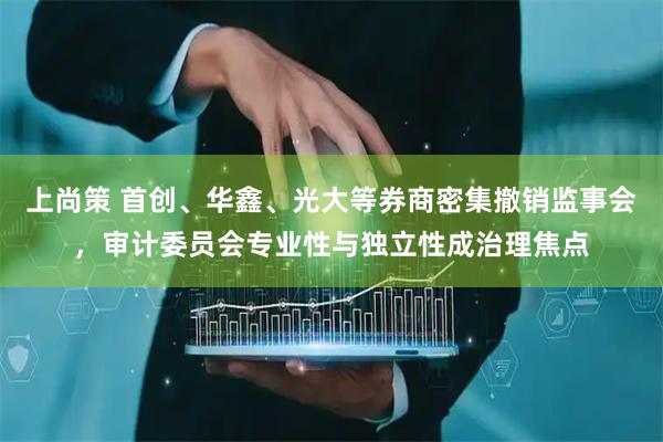 上尚策 首创、华鑫、光大等券商密集撤销监事会，审计委员会专业性与独立性成治理焦点