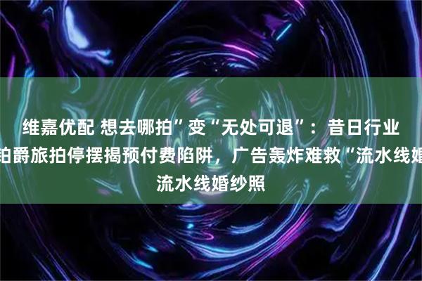 维嘉优配 想去哪拍”变“无处可退”：昔日行业巨头铂爵旅拍停摆揭预付费陷阱，广告轰炸难救“流水线婚纱照