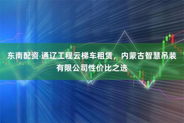 东南配资 通辽工程云梯车租赁，内蒙古智慧吊装有限公司性价比之选
