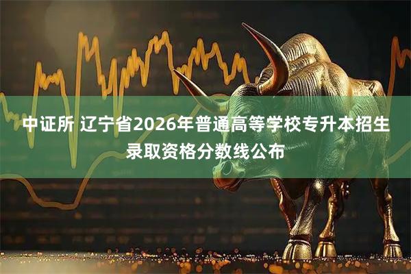 中证所 辽宁省2026年普通高等学校专升本招生录取资格分数线公布