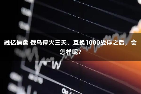 融亿操盘 俄乌停火三天、互换1000战俘之后，会怎样呢？