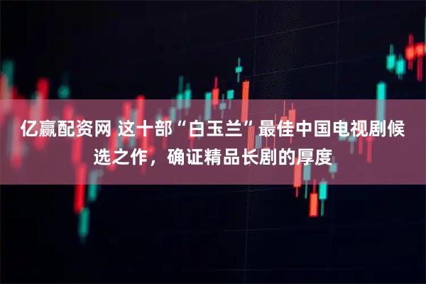 亿赢配资网 这十部“白玉兰”最佳中国电视剧候选之作，确证精品长剧的厚度