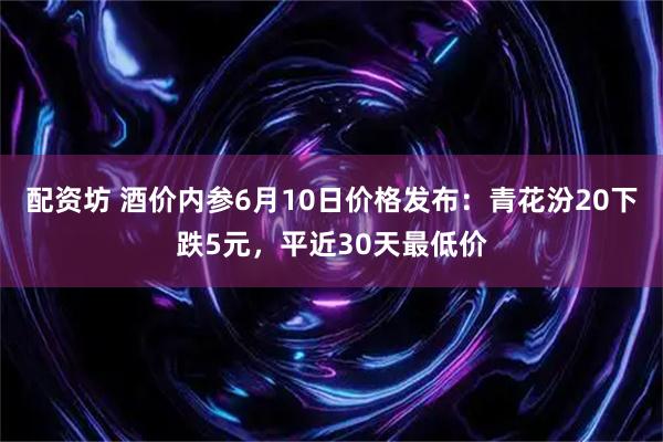 配资坊 酒价内参6月10日价格发布：青花汾20下跌5元，平近30天最低价