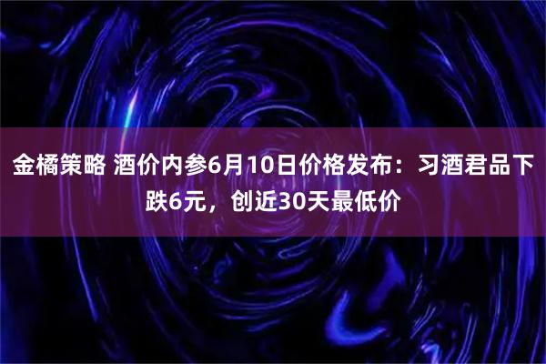 金橘策略 酒价内参6月10日价格发布：习酒君品下跌6元，创近30天最低价