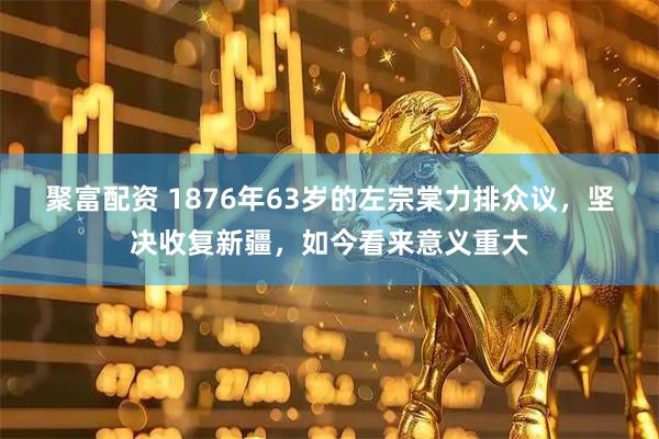 聚富配资 1876年63岁的左宗棠力排众议，坚决收复新疆，如今看来意义重大