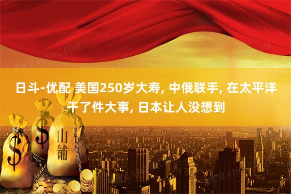 日斗-优配 美国250岁大寿, 中俄联手, 在太平洋干了件大事, 日本让人没想到
