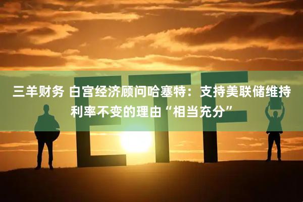 三羊财务 白宫经济顾问哈塞特：支持美联储维持利率不变的理由“相当充分”